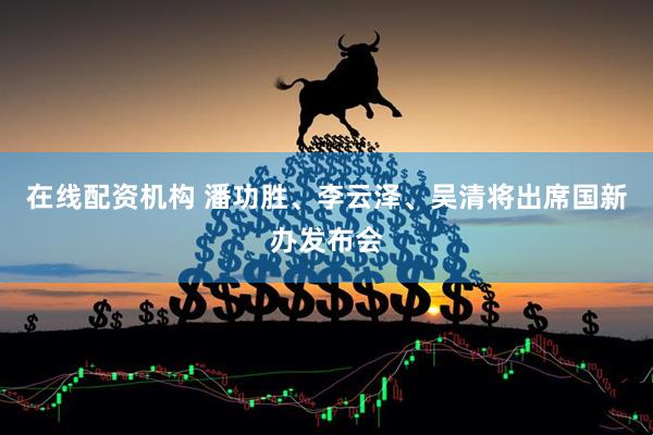 在线配资机构 潘功胜、李云泽、吴清将出席国新办发布会