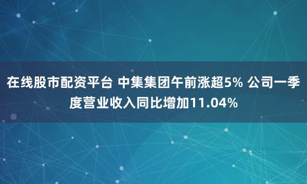 在线股市配资平台 中集集团午前涨超5% 公司一季度营业收入同比增加11.04%