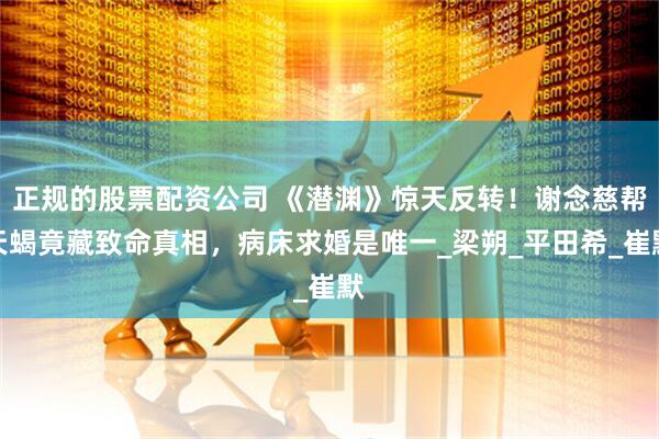 正规的股票配资公司 《潜渊》惊天反转！谢念慈帮天蝎竟藏致命真相，病床求婚是唯一_梁朔_平田希_崔默