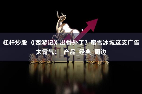 杠杆炒股 《西游记》出番外了？蜜雪冰城这支广告太霸气！_产品_经典_周边