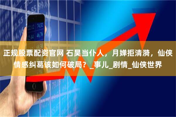 正规股票配资官网 石昊当仆人，月婵拒清漪，仙侠情感纠葛该如何破局？_事儿_剧情_仙侠世界
