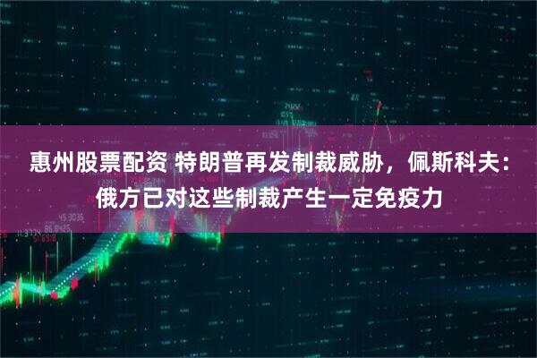 惠州股票配资 特朗普再发制裁威胁，佩斯科夫：俄方已对这些制裁产生一定免疫力