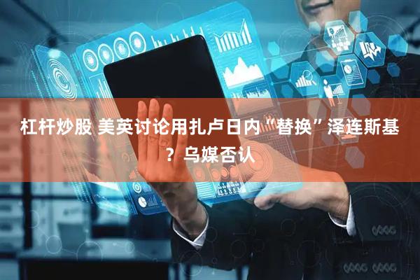 杠杆炒股 美英讨论用扎卢日内“替换”泽连斯基？乌媒否认