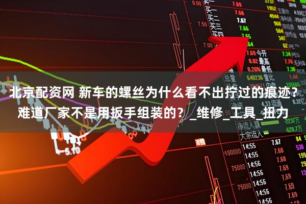 北京配资网 新车的螺丝为什么看不出拧过的痕迹？难道厂家不是用扳手组装的？_维修_工具_扭力