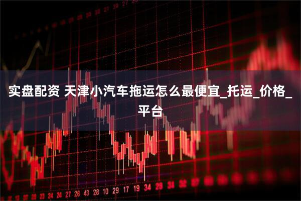 实盘配资 天津小汽车拖运怎么最便宜_托运_价格_平台