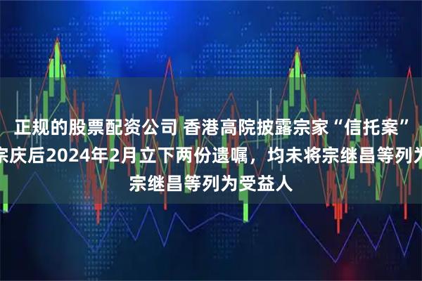 正规的股票配资公司 香港高院披露宗家“信托案”细节：宗庆后2024年2月立下两份遗嘱，均未将宗继昌等列为受益人