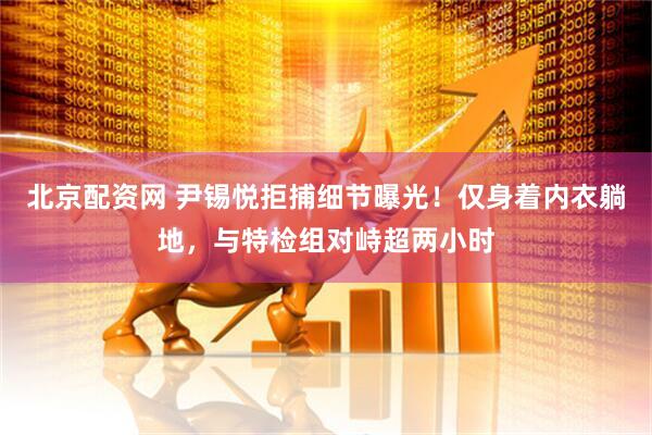 北京配资网 尹锡悦拒捕细节曝光！仅身着内衣躺地，与特检组对峙超两小时