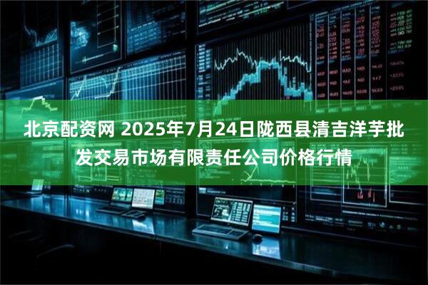北京配资网 2025年7月24日陇西县清吉洋芋批发交易市场有限责任公司价格行情