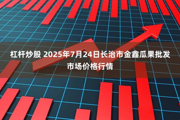 杠杆炒股 2025年7月24日长治市金鑫瓜果批发市场价格行情