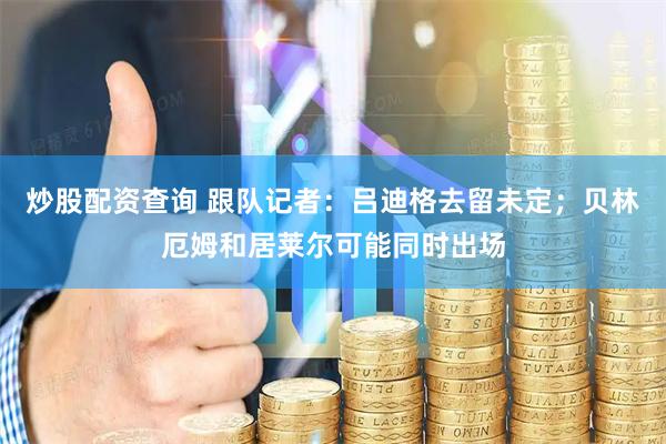 炒股配资查询 跟队记者：吕迪格去留未定；贝林厄姆和居莱尔可能同时出场