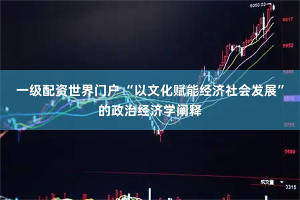 一级配资世界门户 “以文化赋能经济社会发展”的政治经济学阐释