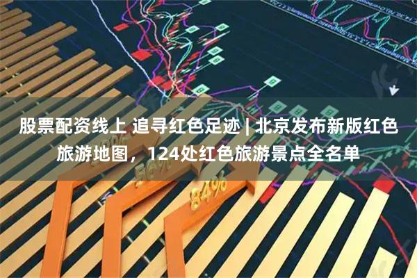 股票配资线上 追寻红色足迹 | 北京发布新版红色旅游地图,124处红色旅游景点全名单