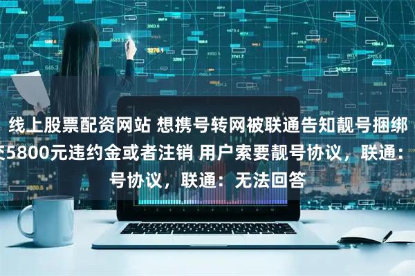 线上股票配资网站 想携号转网被联通告知靓号捆绑20年，交5800元违约金或者注销 用户索要靓号协议，联通：无法回答